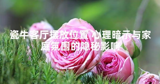 瓷牛客厅摆放位置 心理暗示与家庭氛围的隐秘影响